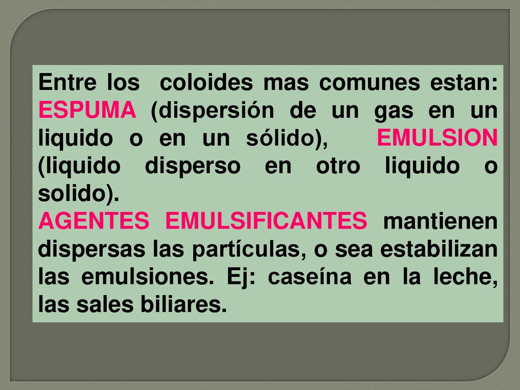 Entre los coloides mas comunes estan: ESPUMA (dispersión de un gas en un liquido o en un sólido), EMULSION (liquido disperso en otro liquido o solido).
