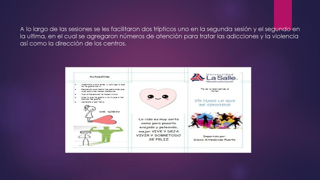 A lo largo de las sesiones se les facilitaron dos trípticos uno en la segunda sesión y el segundo en la ultima, en el cual se agregaron números de atención para tratar las adicciones y la violencia así como la dirección de los centros.