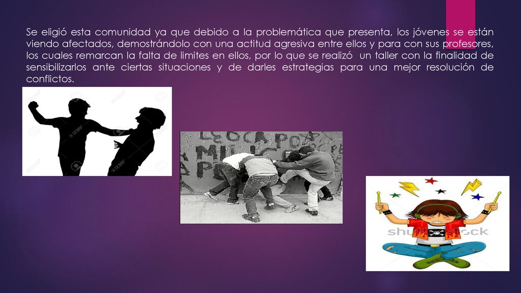 Se eligió esta comunidad ya que debido a la problemática que presenta, los jóvenes se están viendo afectados, demostrándolo con una actitud agresiva entre ellos y para con sus profesores, los cuales remarcan la falta de limites en ellos, por lo que se realizó un taller con la finalidad de sensibilizarlos ante ciertas situaciones y de darles estrategias para una mejor resolución de conflictos.