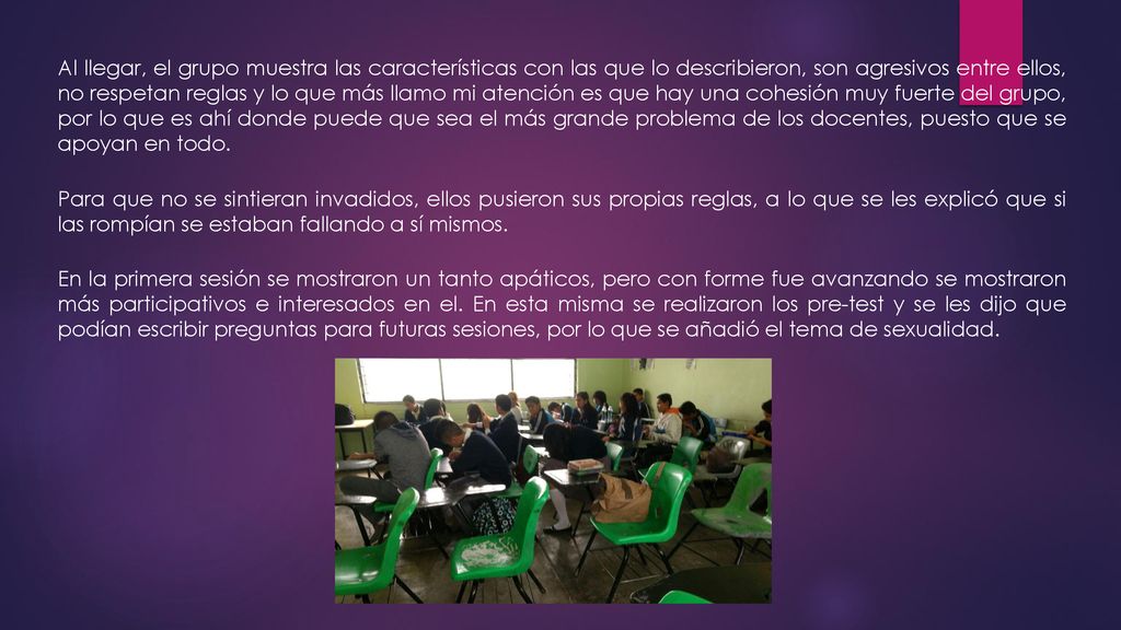Al llegar, el grupo muestra las características con las que lo describieron, son agresivos entre ellos, no respetan reglas y lo que más llamo mi atención es que hay una cohesión muy fuerte del grupo, por lo que es ahí donde puede que sea el más grande problema de los docentes, puesto que se apoyan en todo.