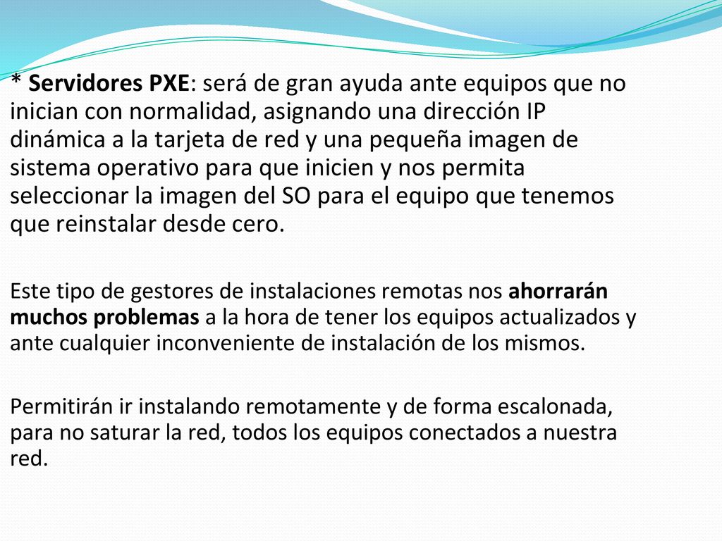 * Servidores PXE: será de gran ayuda ante equipos que no inician con normalidad, asignando una dirección IP dinámica a la tarjeta de red y una pequeña imagen de sistema operativo para que inicien y nos permita seleccionar la imagen del SO para el equipo que tenemos que reinstalar desde cero.