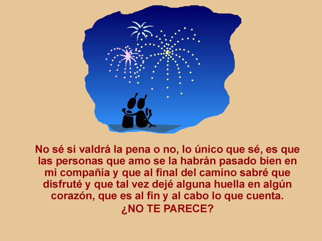 No sé si valdrá la pena o no, lo único que sé, es que las personas que amo se la habrán pasado bien en mi compañía y que al final del camino sabré que disfruté y que tal vez dejé alguna huella en algún corazón, que es al fin y al cabo lo que cuenta.