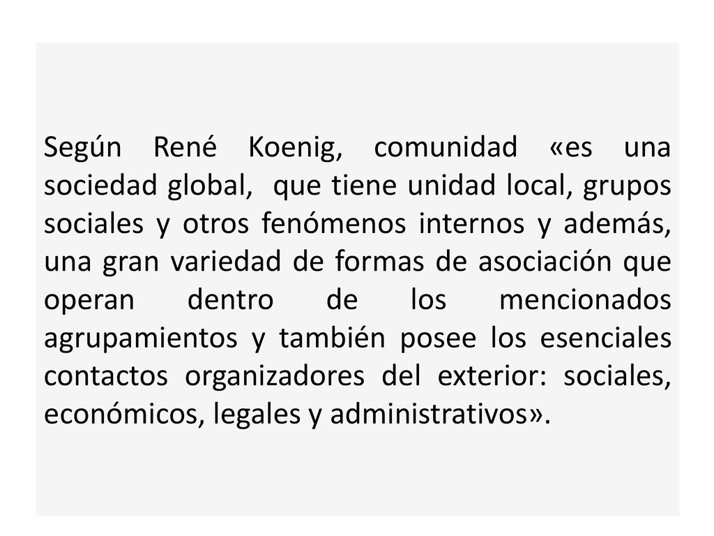 Según René Koenig, comunidad «es una sociedad global, que tiene unidad local, grupos sociales y otros fenómenos internos y además, una gran variedad de formas de asociación que operan dentro de los mencionados agrupamientos y también posee los esenciales contactos organizadores del exterior: sociales, económicos, legales y administrativos».