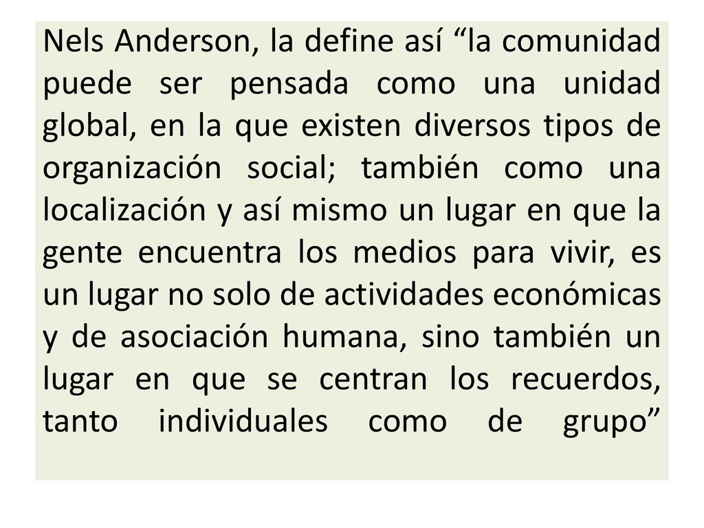 Nels Anderson, la define así la comunidad puede ser pensada como una unidad global, en la que existen diversos tipos de organización social; también como una localización y así mismo un lugar en que la gente encuentra los medios para vivir, es un lugar no solo de actividades económicas y de asociación humana, sino también un lugar en que se centran los recuerdos, tanto individuales como de grupo