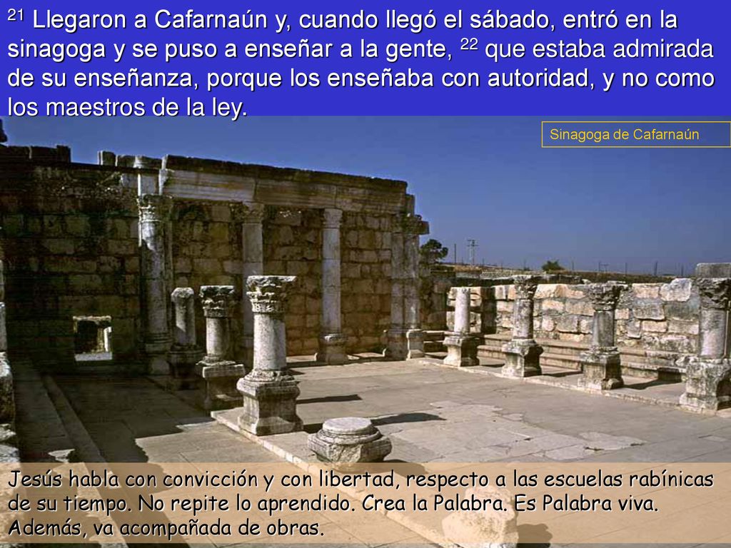 21 Llegaron a Cafarnaún y, cuando llegó el sábado, entró en la sinagoga y se puso a enseñar a la gente, 22 que estaba admirada de su enseñanza, porque los enseñaba con autoridad, y no como los maestros de la ley.