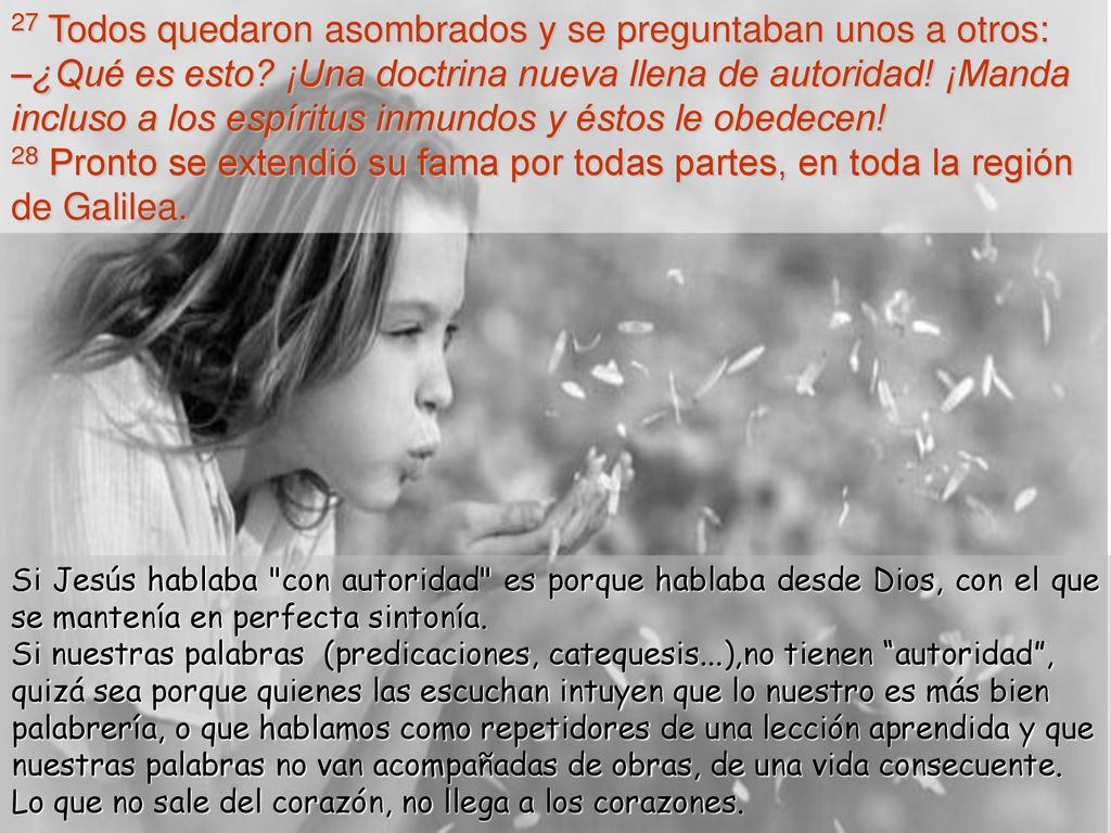 27 Todos quedaron asombrados y se preguntaban unos a otros: –¿Qué es esto ¡Una doctrina nueva llena de autoridad! ¡Manda incluso a los espíritus inmundos y éstos le obedecen! 28 Pronto se extendió su fama por todas partes, en toda la región de Galilea.