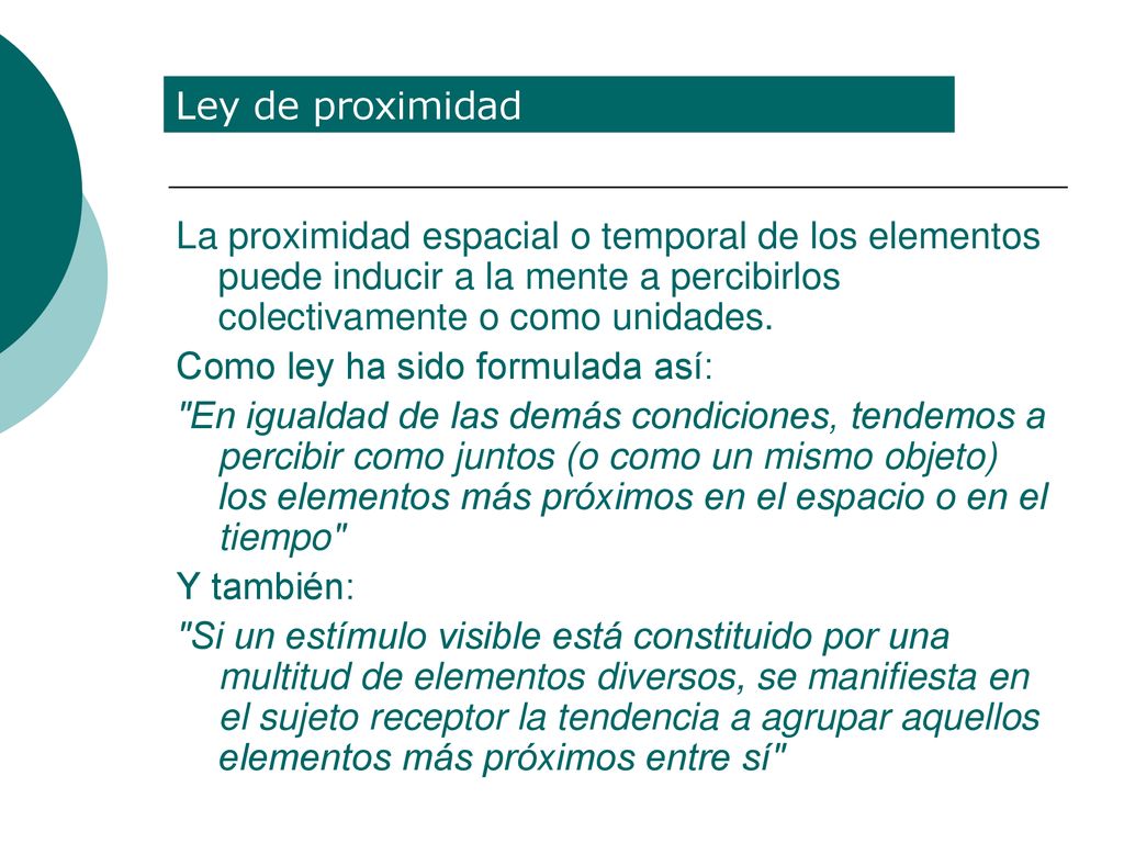 Ley de proximidad La proximidad espacial o temporal de los elementos puede inducir a la mente a percibirlos colectivamente o como unidades.