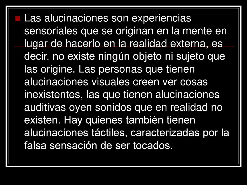Las alucinaciones son experiencias sensoriales que se originan en la mente en lugar de hacerlo en la realidad externa, es decir, no existe ningún objeto ni sujeto que las origine.