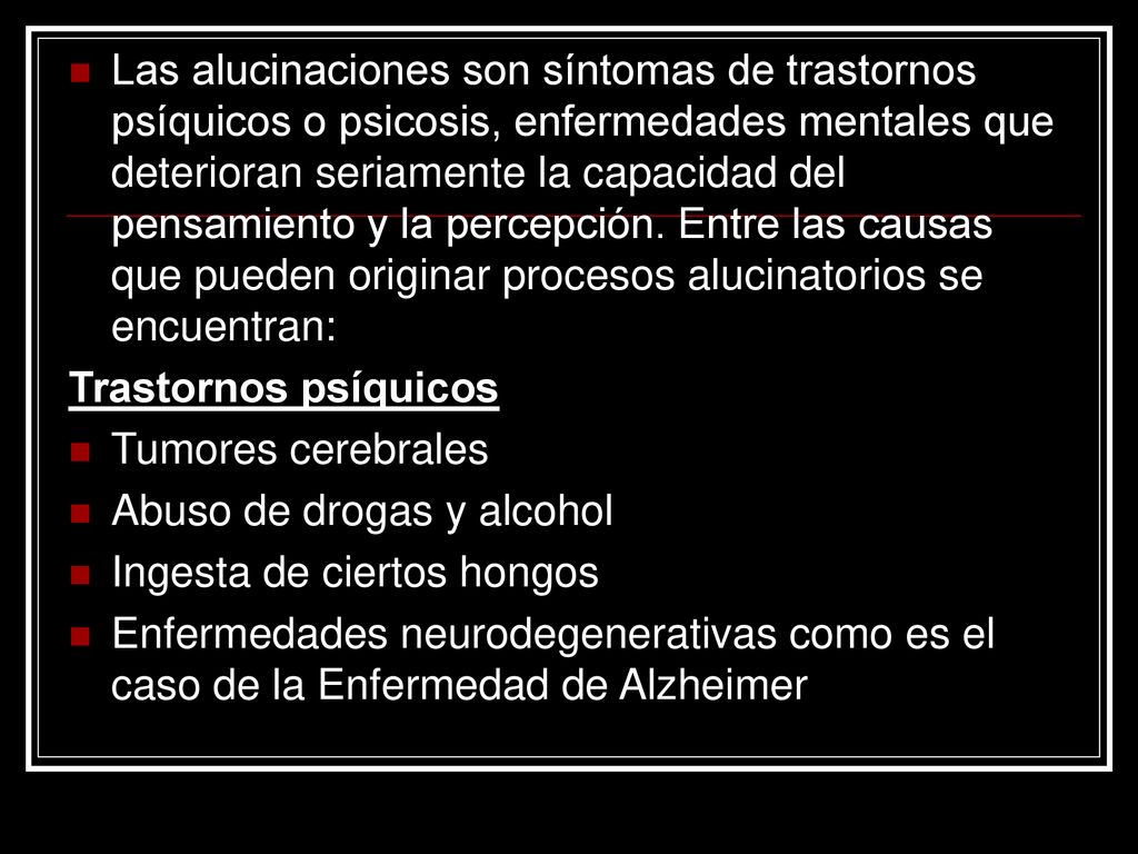 Las alucinaciones son síntomas de trastornos psíquicos o psicosis, enfermedades mentales que deterioran seriamente la capacidad del pensamiento y la percepción. Entre las causas que pueden originar procesos alucinatorios se encuentran: