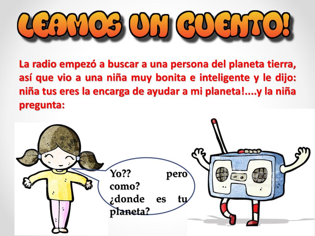 La radio empezó a buscar a una persona del planeta tierra, así que vio a una niña muy bonita e inteligente y le dijo: niña tus eres la encarga de ayudar a mi planeta!....y la niña pregunta: