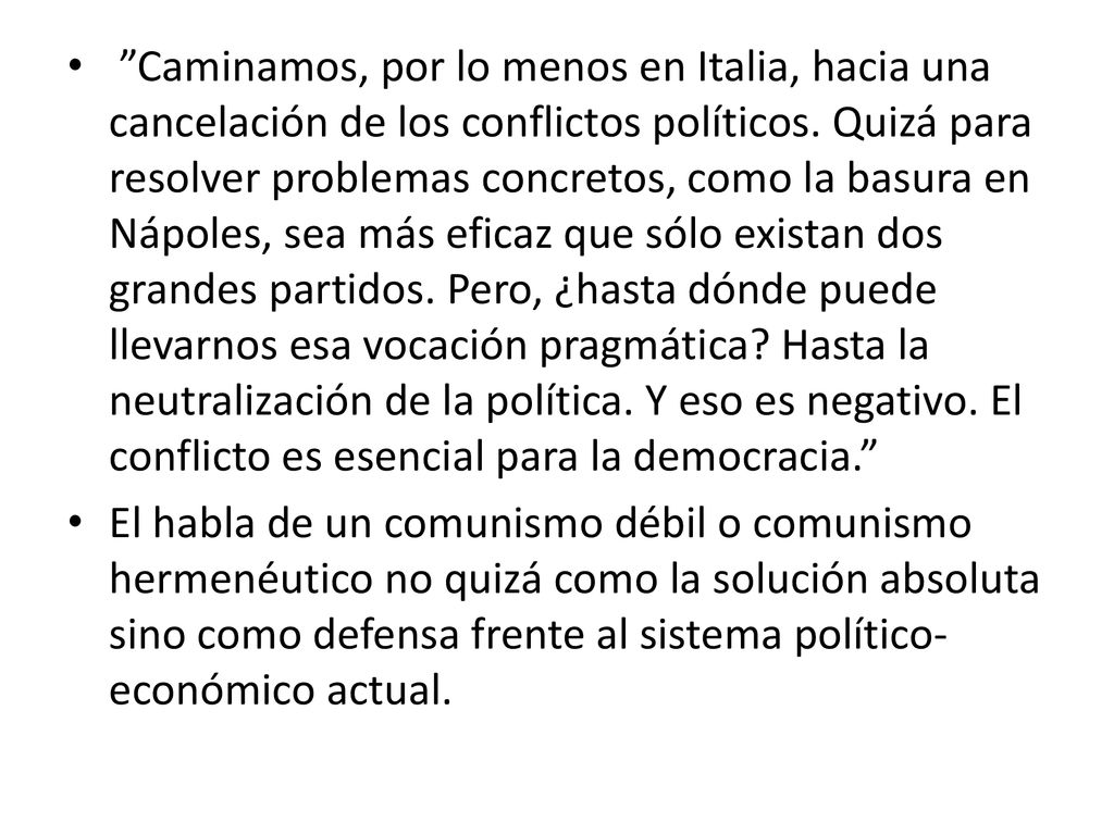 Caminamos, por lo menos en Italia, hacia una cancelación de los conflictos políticos. Quizá para resolver problemas concretos, como la basura en Nápoles, sea más eficaz que sólo existan dos grandes partidos. Pero, ¿hasta dónde puede llevarnos esa vocación pragmática Hasta la neutralización de la política. Y eso es negativo. El conflicto es esencial para la democracia.