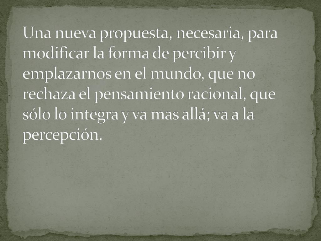 Una nueva propuesta, necesaria, para modificar la forma de percibir y emplazarnos en el mundo, que no rechaza el pensamiento racional, que sólo lo integra y va mas allá; va a la percepción.
