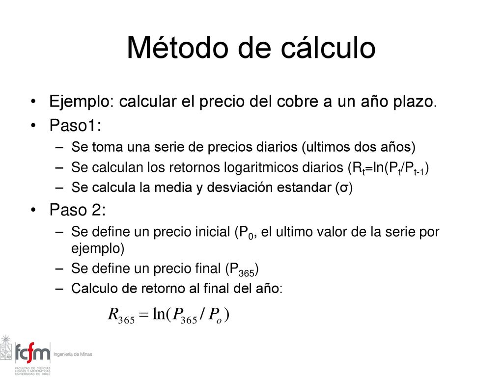 Método de cálculo Ejemplo: calcular el precio del cobre a un año plazo. Paso1: Se toma una serie de precios diarios (ultimos dos años)