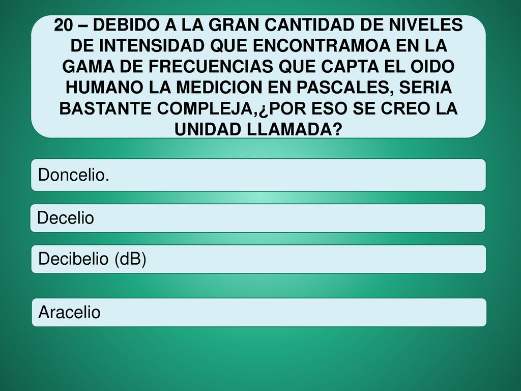 20 – DEBIDO A LA GRAN CANTIDAD DE NIVELES DE INTENSIDAD QUE ENCONTRAMOA EN LA GAMA DE FRECUENCIAS QUE CAPTA EL OIDO HUMANO LA MEDICION EN PASCALES, SERIA BASTANTE COMPLEJA,¿POR ESO SE CREO LA UNIDAD LLAMADA