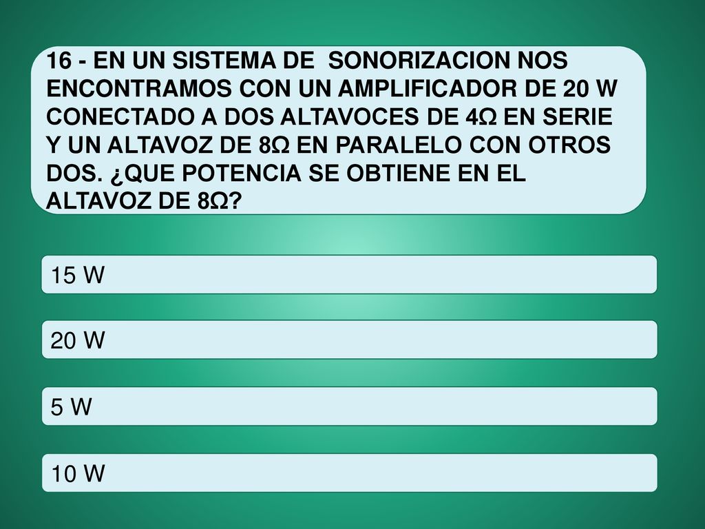 16 - EN UN SISTEMA DE SONORIZACION NOS ENCONTRAMOS CON UN AMPLIFICADOR DE 20 W CONECTADO A DOS ALTAVOCES DE 4Ω EN SERIE Y UN ALTAVOZ DE 8Ω EN PARALELO CON OTROS DOS. ¿QUE POTENCIA SE OBTIENE EN EL ALTAVOZ DE 8Ω