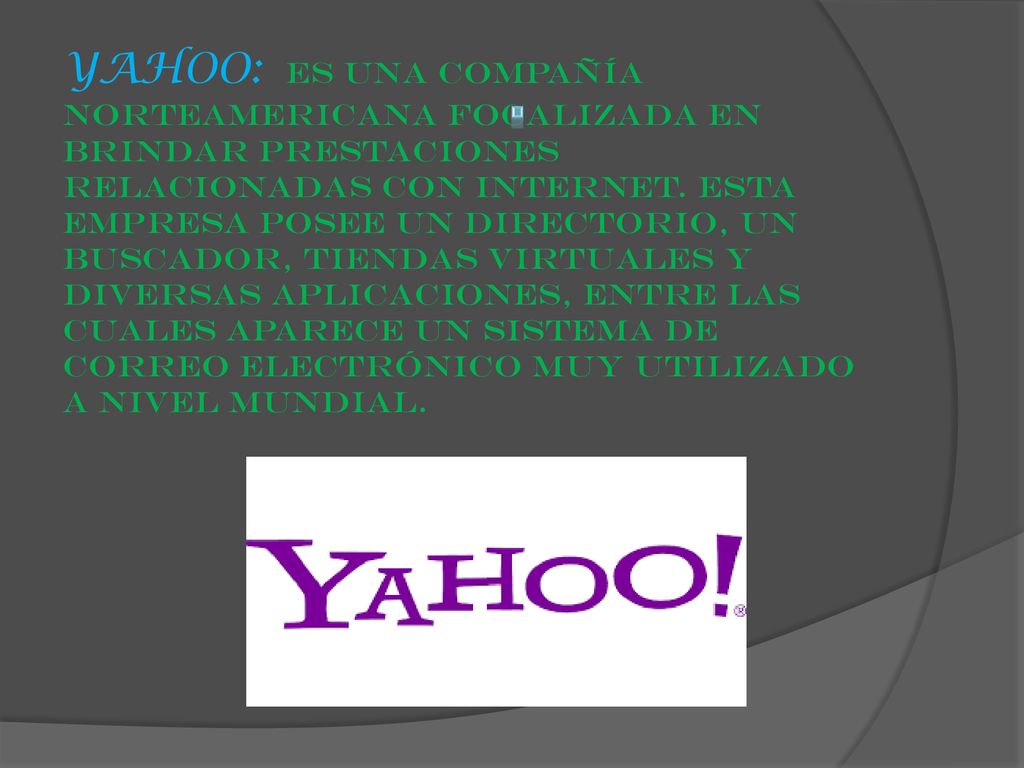 YAHOO: es una compañía norteamericana focalizada en brindar prestaciones relacionadas con internet. Esta empresa posee un directorio, un buscador, tiendas virtuales y diversas aplicaciones, entre las cuales aparece un sistema de correo electrónico muy utilizado a nivel mundial.