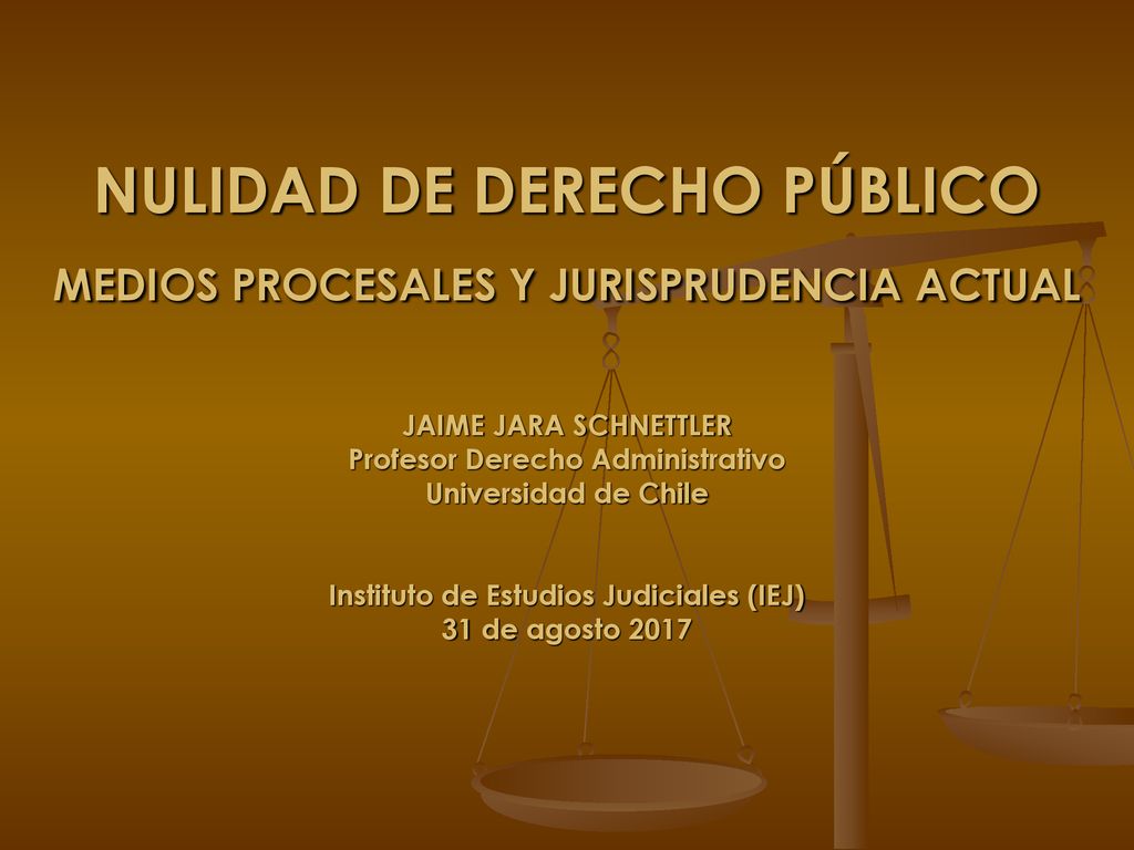 NULIDAD DE DERECHO PÚBLICO MEDIOS PROCESALES Y JURISPRUDENCIA ACTUAL JAIME JARA SCHNETTLER Profesor Derecho Administrativo Universidad de Chile Instituto de Estudios Judiciales (IEJ) 31 de agosto 2017