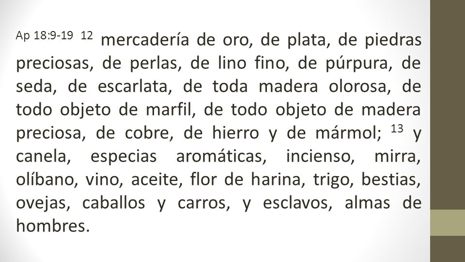 Ap 18: mercadería de oro, de plata, de piedras preciosas, de perlas, de lino fino, de púrpura, de seda, de escarlata, de toda madera olorosa, de todo objeto de marfil, de todo objeto de madera preciosa, de cobre, de hierro y de mármol; 13 y canela, especias aromáticas, incienso, mirra, olíbano, vino, aceite, flor de harina, trigo, bestias, ovejas, caballos y carros, y esclavos, almas de hombres.