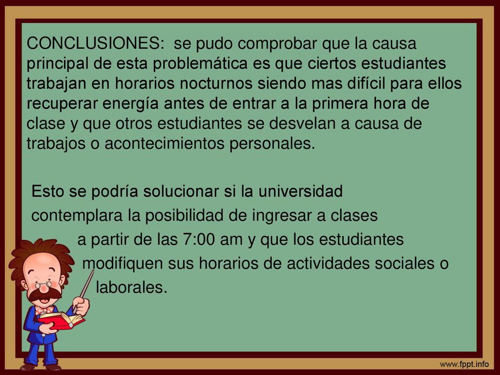 CONCLUSIONES: se pudo comprobar que la causa principal de esta problemática es que ciertos estudiantes trabajan en horarios nocturnos siendo mas difícil para ellos recuperar energía antes de entrar a la primera hora de clase y que otros estudiantes se desvelan a causa de trabajos o acontecimientos personales.
