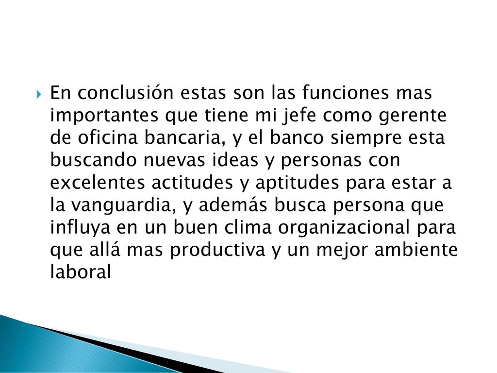 En conclusión estas son las funciones mas importantes que tiene mi jefe como gerente de oficina bancaria, y el banco siempre esta buscando nuevas ideas y personas con excelentes actitudes y aptitudes para estar a la vanguardia, y además busca persona que influya en un buen clima organizacional para que allá mas productiva y un mejor ambiente laboral