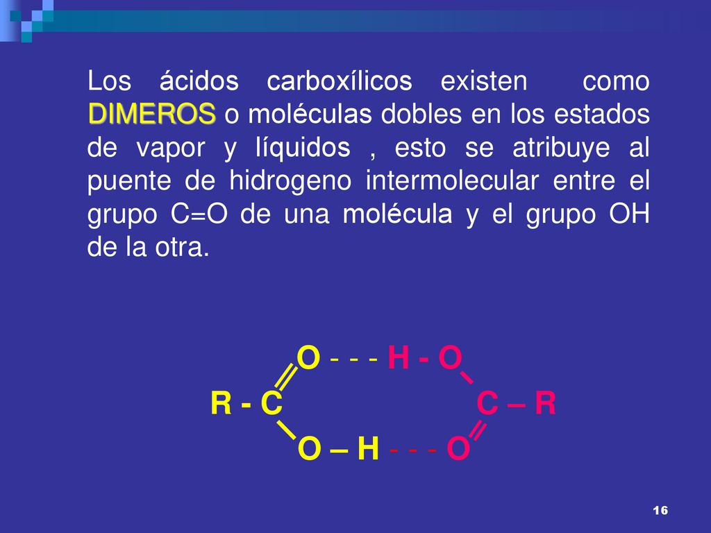 Los ácidos carboxílicos existen como DIMEROS o moléculas dobles en los estados de vapor y líquidos , esto se atribuye al puente de hidrogeno intermolecular entre el grupo C=O de una molécula y el grupo OH de la otra.