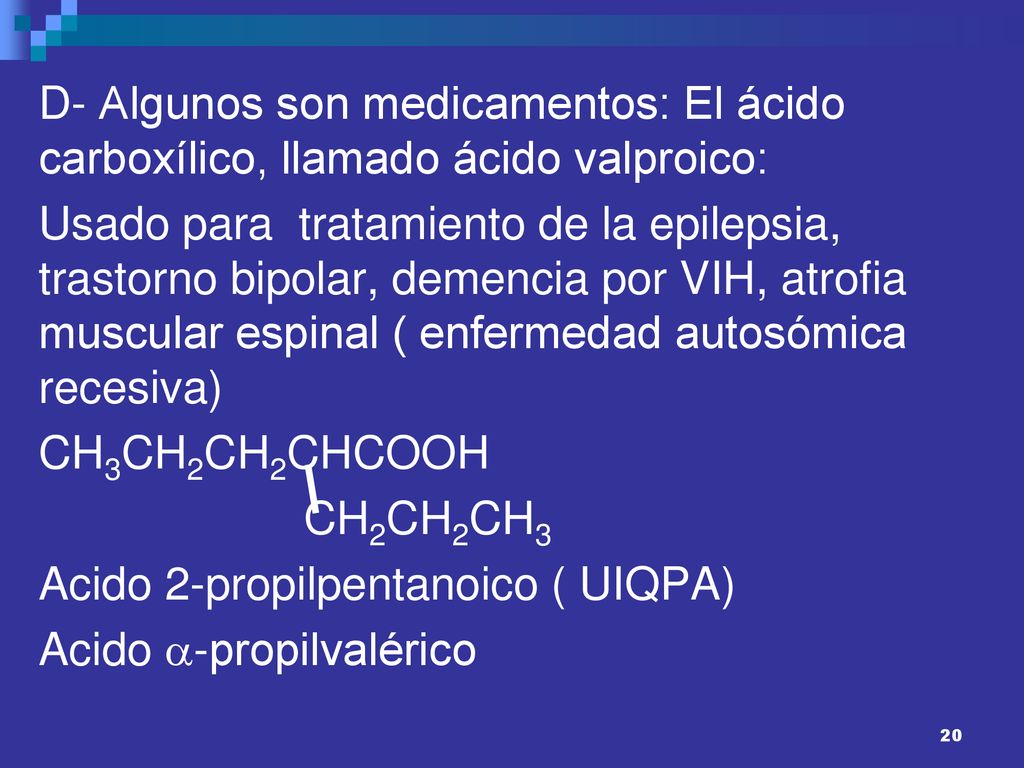 D- Algunos son medicamentos: El ácido carboxílico, llamado ácido valproico: Usado para tratamiento de la epilepsia, trastorno bipolar, demencia por VIH, atrofia muscular espinal ( enfermedad autosómica recesiva) CH3CH2CH2CHCOOH CH2CH2CH3 Acido 2-propilpentanoico ( UIQPA) Acido -propilvalérico