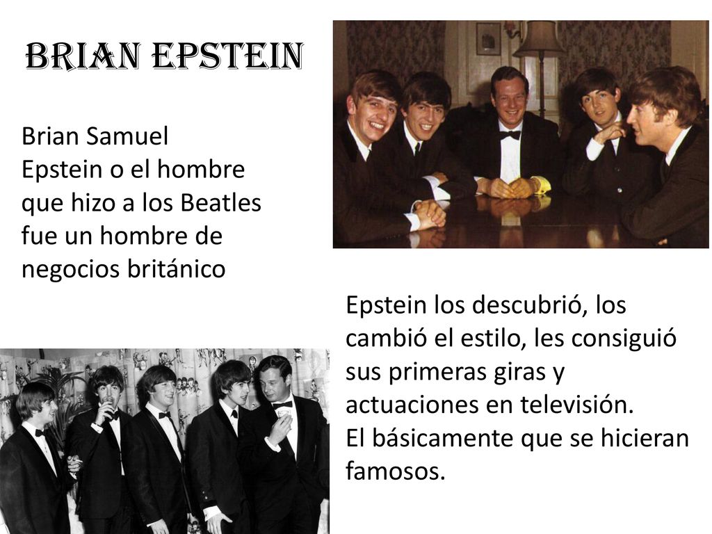 Brian Epstein Brian Samuel Epstein o el hombre que hizo a los Beatles fue un hombre de negocios británico.
