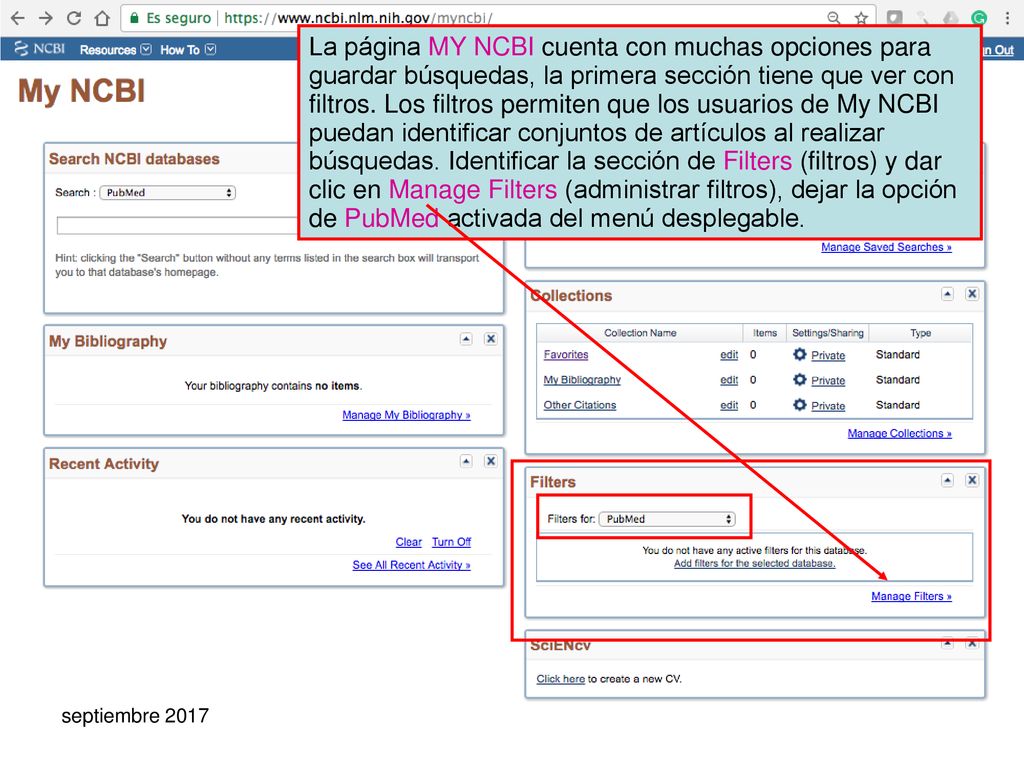 La página MY NCBI cuenta con muchas opciones para guardar búsquedas, la primera sección tiene que ver con filtros. Los filtros permiten que los usuarios de My NCBI puedan identificar conjuntos de artículos al realizar búsquedas. Identificar la sección de Filters (filtros) y dar clic en Manage Filters (administrar filtros), dejar la opción de PubMed activada del menú desplegable.