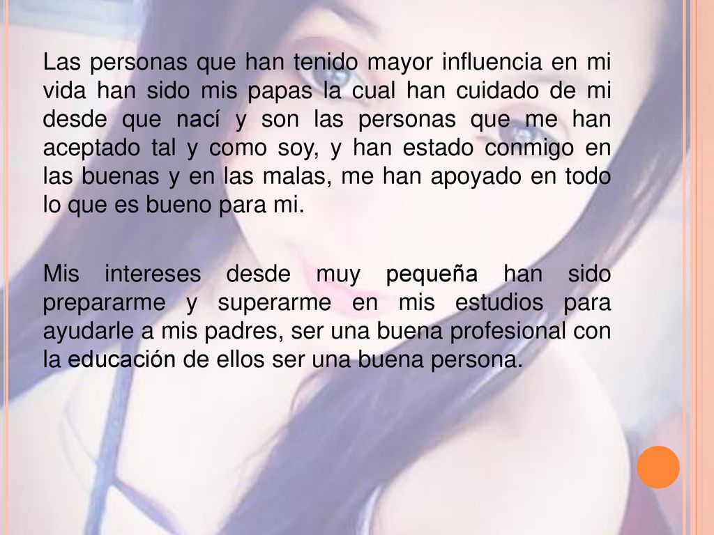 Las personas que han tenido mayor influencia en mi vida han sido mis papas la cual han cuidado de mi desde que nací y son las personas que me han aceptado tal y como soy, y han estado conmigo en las buenas y en las malas, me han apoyado en todo lo que es bueno para mi.