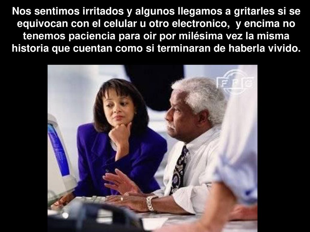 Nos sentimos irritados y algunos llegamos a gritarles si se equivocan con el celular u otro electronico, y encima no tenemos paciencia para oir por milésima vez la misma historia que cuentan como si terminaran de haberla vivido.