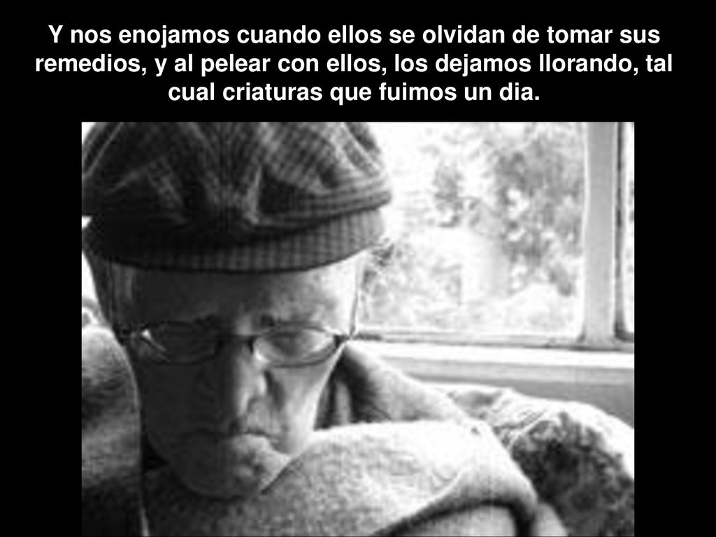 Y nos enojamos cuando ellos se olvidan de tomar sus remedios, y al pelear con ellos, los dejamos llorando, tal cual criaturas que fuimos un dia.