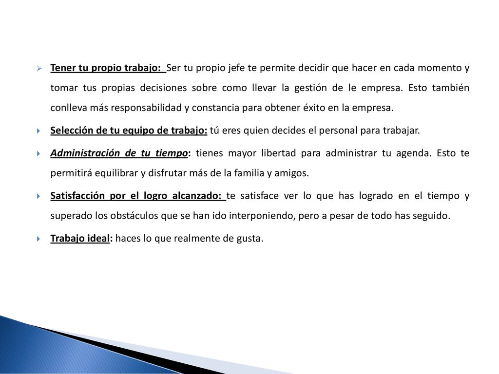 Tener tu propio trabajo: Ser tu propio jefe te permite decidir que hacer en cada momento y tomar tus propias decisiones sobre como llevar la gestión de le empresa. Esto también conlleva más responsabilidad y constancia para obtener éxito en la empresa.