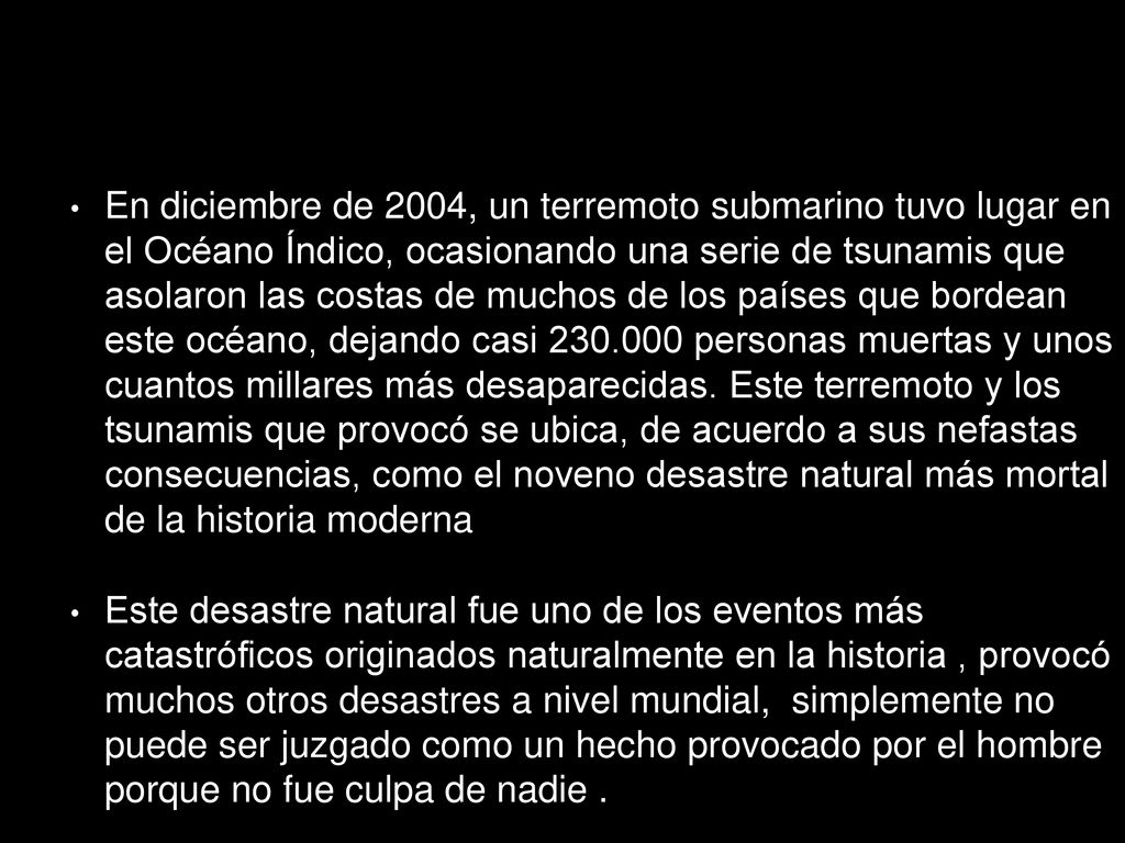 En diciembre de 2004, un terremoto submarino tuvo lugar en el Océano Índico, ocasionando una serie de tsunamis que asolaron las costas de muchos de los países que bordean este océano, dejando casi personas muertas y unos cuantos millares más desaparecidas. Este terremoto y los tsunamis que provocó se ubica, de acuerdo a sus nefastas consecuencias, como el noveno desastre natural más mortal de la historia moderna