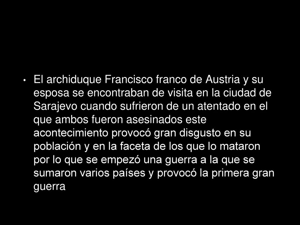 El archiduque Francisco franco de Austria y su esposa se encontraban de visita en la ciudad de Sarajevo cuando sufrieron de un atentado en el que ambos fueron asesinados este acontecimiento provocó gran disgusto en su población y en la faceta de los que lo mataron por lo que se empezó una guerra a la que se sumaron varios países y provocó la primera gran guerra