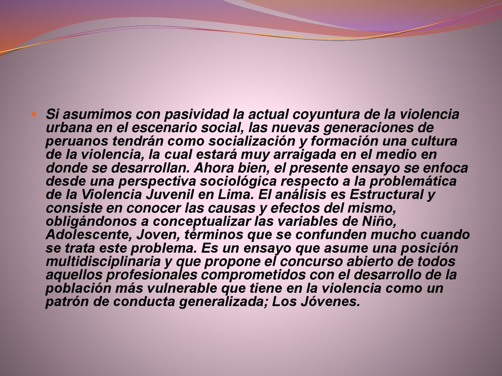 Si asumimos con pasividad la actual coyuntura de la violencia urbana en el escenario social, las nuevas generaciones de peruanos tendrán como socialización y formación una cultura de la violencia, la cual estará muy arraigada en el medio en donde se desarrollan.