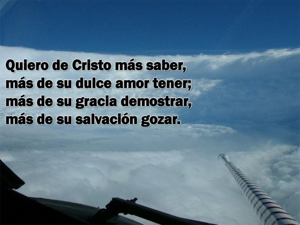 Quiero de Cristo más saber, más de su dulce amor tener; más de su gracia demostrar, más de su salvación gozar.