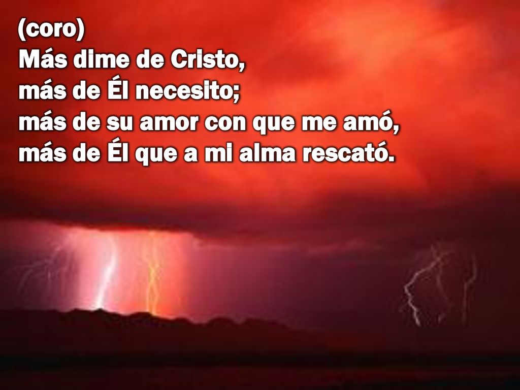 (coro) Más dime de Cristo, más de Él necesito; más de su amor con que me amó, más de Él que a mi alma rescató.