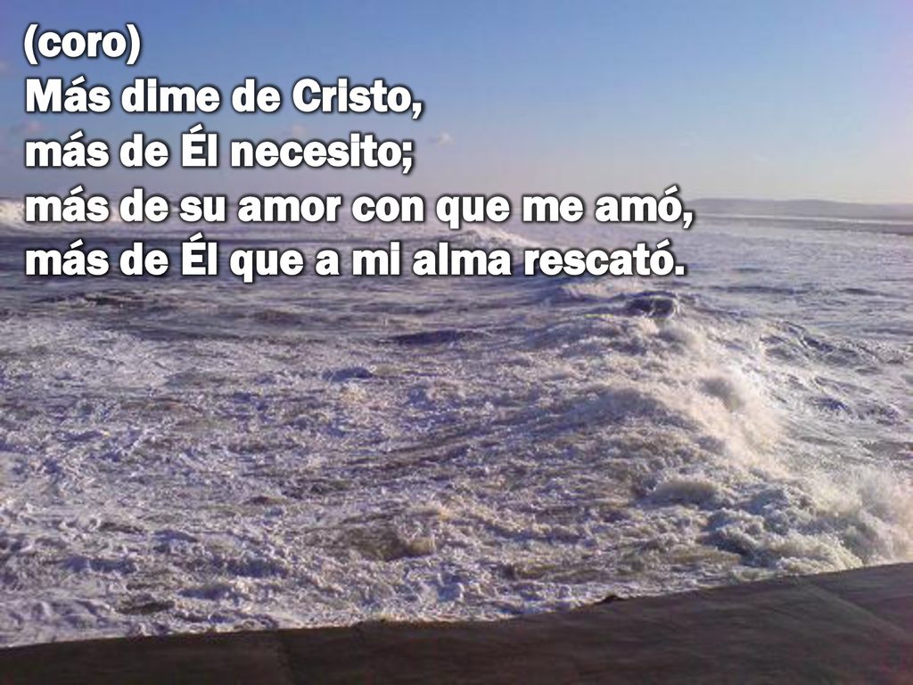 (coro) Más dime de Cristo, más de Él necesito; más de su amor con que me amó, más de Él que a mi alma rescató.