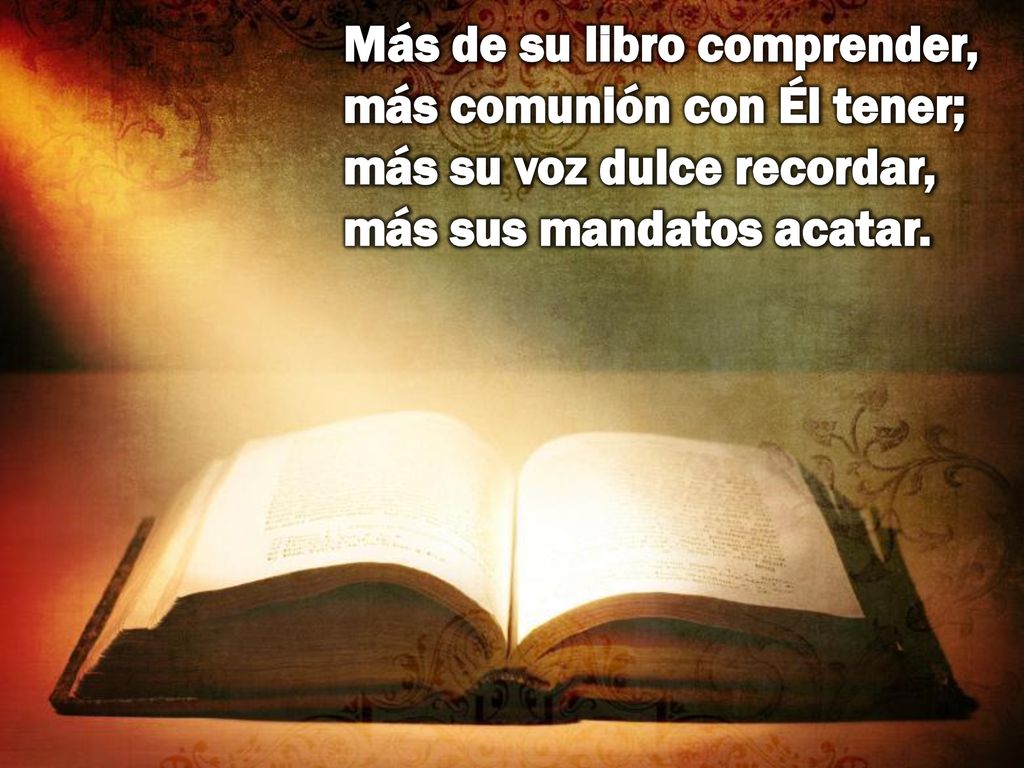 Más de su libro comprender, más comunión con Él tener; más su voz dulce recordar, más sus mandatos acatar.
