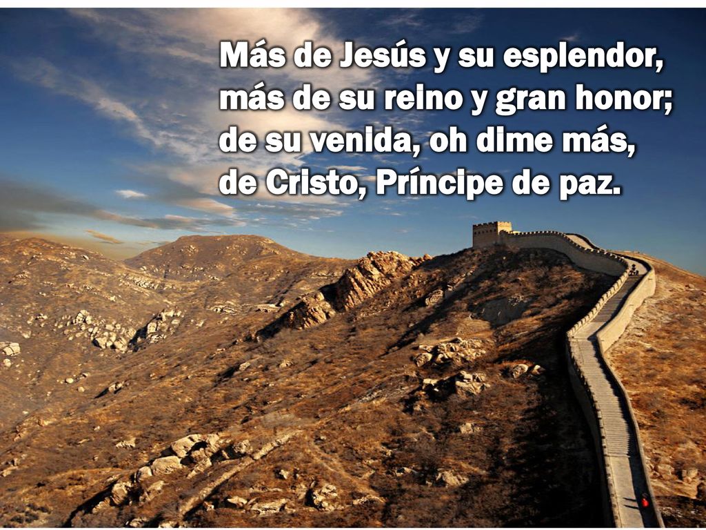 Más de Jesús y su esplendor, más de su reino y gran honor; de su venida, oh dime más, de Cristo, Príncipe de paz.