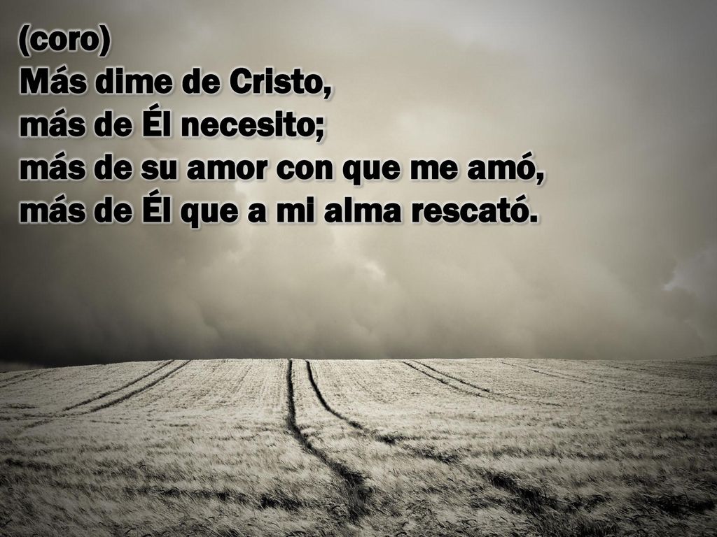 (coro) Más dime de Cristo, más de Él necesito; más de su amor con que me amó, más de Él que a mi alma rescató.