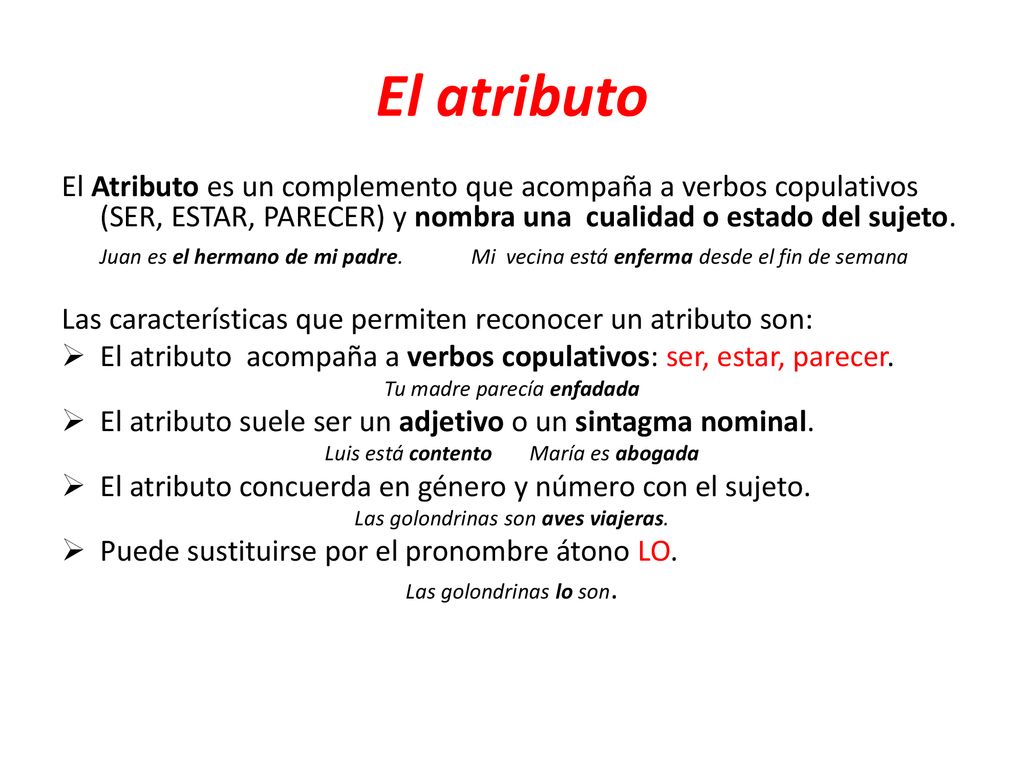 El atributo El Atributo es un complemento que acompaña a verbos copulativos (SER, ESTAR, PARECER) y nombra una cualidad o estado del sujeto.