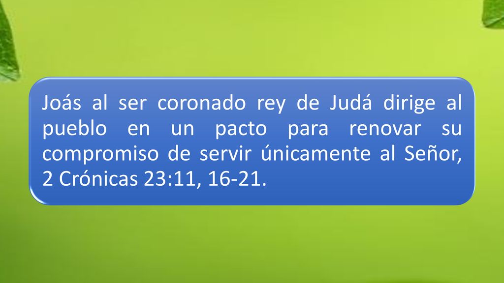 Joás al ser coronado rey de Judá dirige al pueblo en un pacto para renovar su compromiso de servir únicamente al Señor, 2 Crónicas 23:11,
