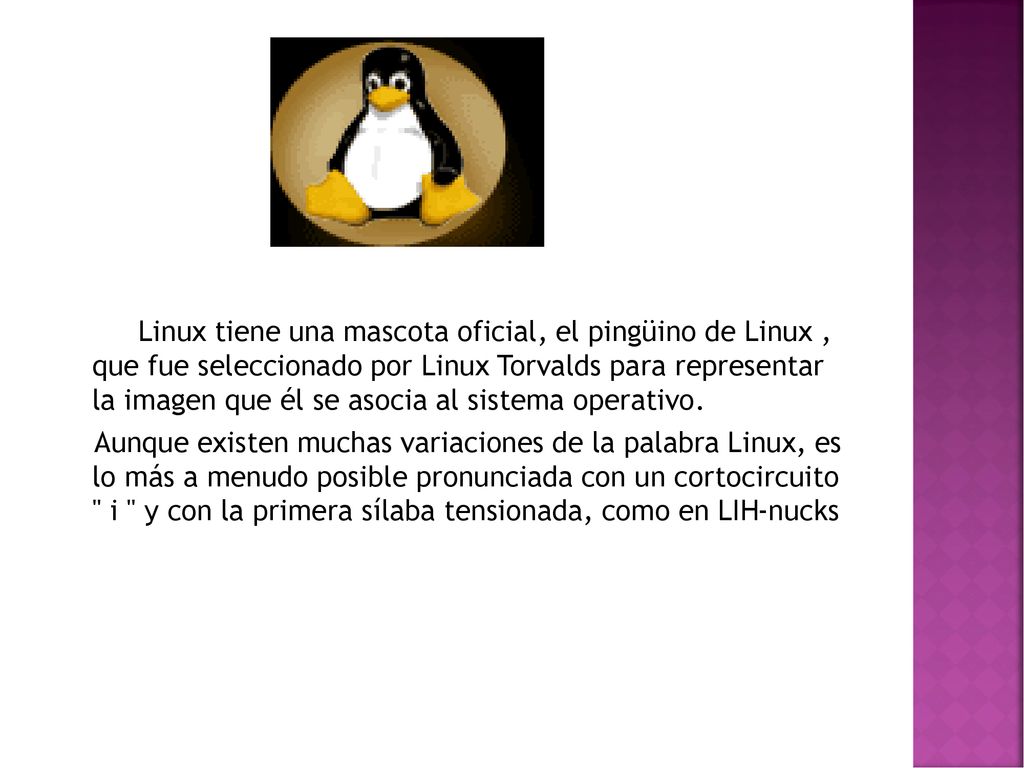 Linux tiene una mascota oficial, el pingüino de Linux , que fue seleccionado por Linux Torvalds para representar la imagen que él se asocia al sistema operativo.