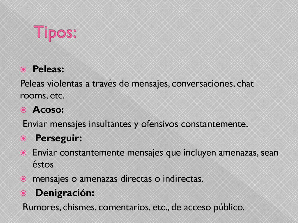 Tipos: Peleas: Peleas violentas a través de mensajes, conversaciones, chat rooms, etc. Acoso: