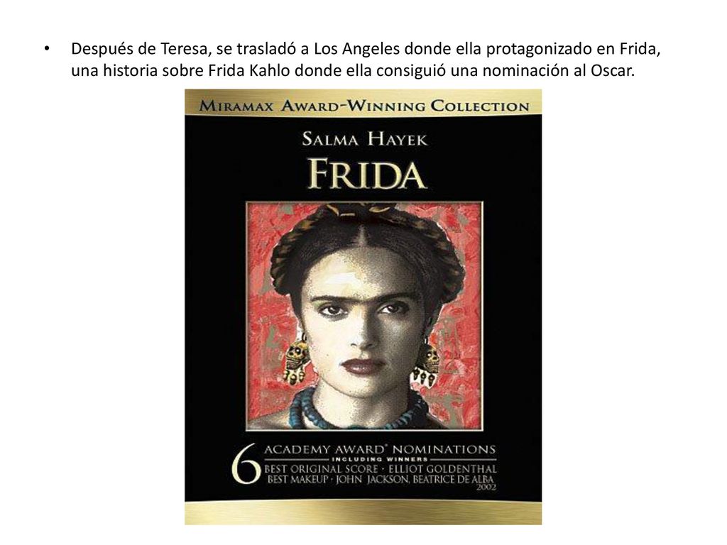Después de Teresa, se trasladó a Los Angeles donde ella protagonizado en Frida, una historia sobre Frida Kahlo donde ella consiguió una nominación al Oscar.
