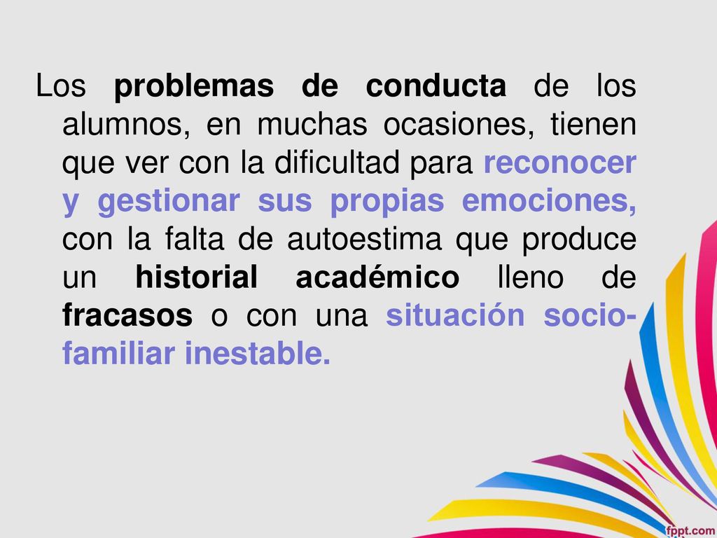 Los problemas de conducta de los alumnos, en muchas ocasiones, tienen que ver con la dificultad para reconocer y gestionar sus propias emociones, con la falta de autoestima que produce un historial académico lleno de fracasos o con una situación socio-familiar inestable.