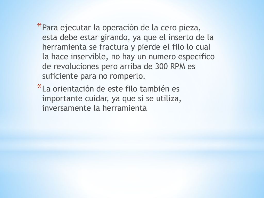 Para ejecutar la operación de la cero pieza, esta debe estar girando, ya que el inserto de la herramienta se fractura y pierde el filo lo cual la hace inservible, no hay un numero especifico de revoluciones pero arriba de 300 RPM es suficiente para no romperlo.