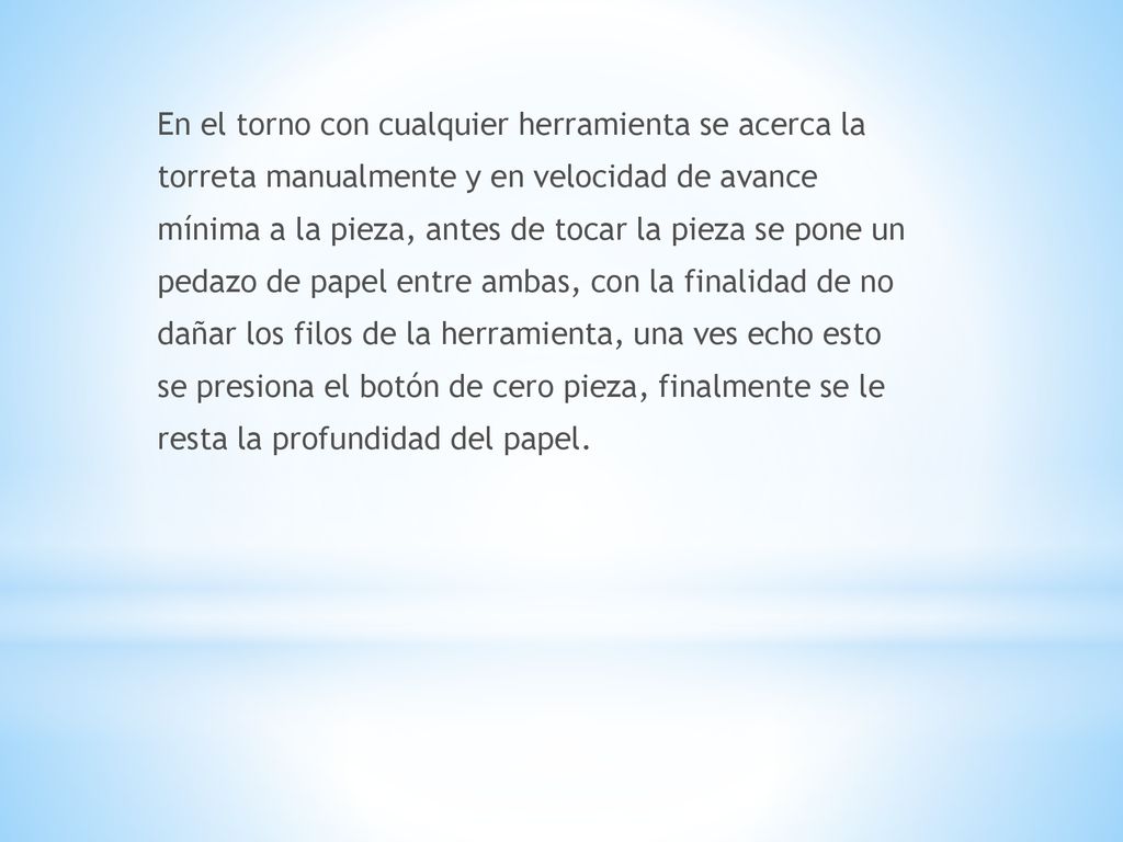 En el torno con cualquier herramienta se acerca la torreta manualmente y en velocidad de avance mínima a la pieza, antes de tocar la pieza se pone un pedazo de papel entre ambas, con la finalidad de no dañar los filos de la herramienta, una ves echo esto se presiona el botón de cero pieza, finalmente se le resta la profundidad del papel.