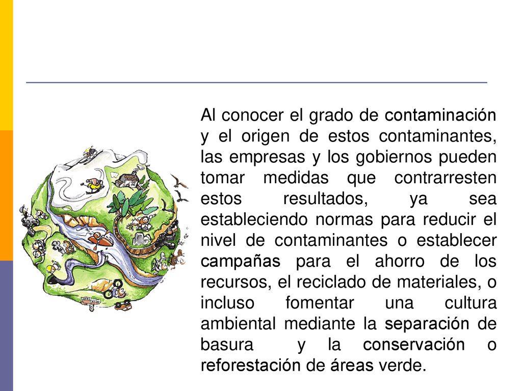 Al conocer el grado de contaminación y el origen de estos contaminantes, las empresas y los gobiernos pueden tomar medidas que contrarresten estos resultados, ya sea estableciendo normas para reducir el nivel de contaminantes o establecer campañas para el ahorro de los recursos, el reciclado de materiales, o incluso fomentar una cultura ambiental mediante la separación de basura y la conservación o reforestación de áreas verde.